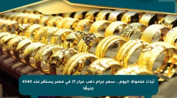ثبات ملحوظ اليوم.. سعر جرام ذهب عيار 21 في مصر يستقر عند 4540 جنيهًا